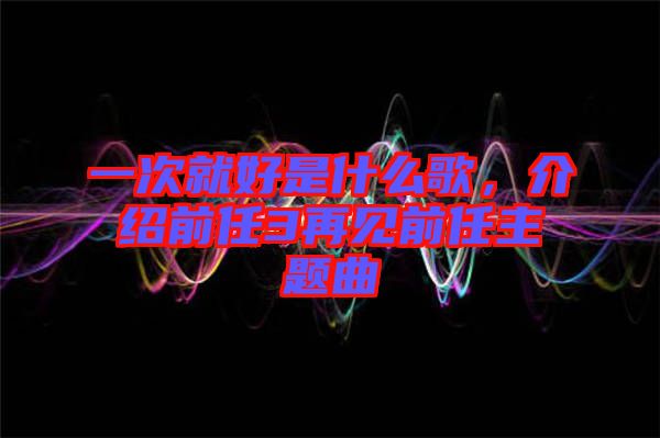 一次就好是什么歌，介紹前任3再見(jiàn)前任主題曲
