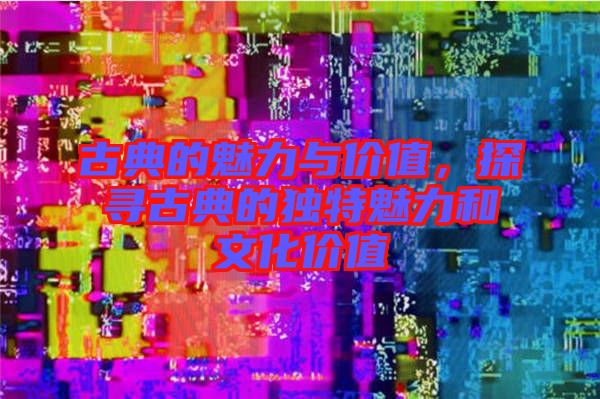 古典的魅力與價(jià)值，探尋古典的獨(dú)特魅力和文化價(jià)值