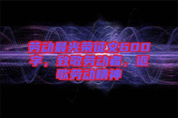 勞動(dòng)最光榮征文600字，致敬勞動(dòng)者，謳歌勞動(dòng)精神