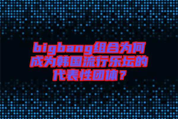 bigbang組合為何成為韓國(guó)流行樂(lè)壇的代表性團(tuán)體？