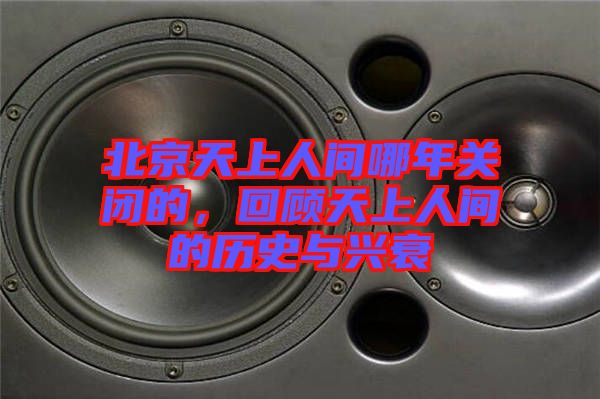 北京天上人間哪年關(guān)閉的，回顧天上人間的歷史與興衰
