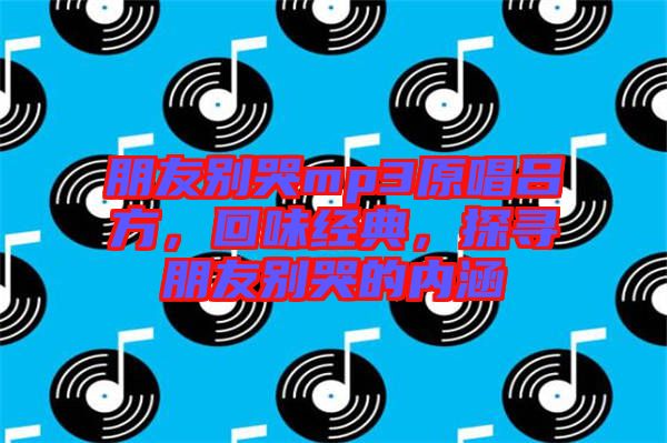 朋友別哭mp3原唱呂方，回味經(jīng)典，探尋朋友別哭的內(nèi)涵