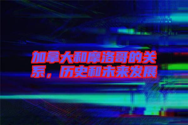 加拿大和摩洛哥的關(guān)系，歷史和未來發(fā)展