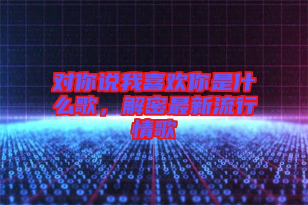 對(duì)你說(shuō)我喜歡你是什么歌，解密最新流行情歌