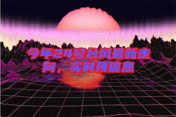 今年24號(hào)臺(tái)風(fēng)最新走向，實(shí)時(shí)預(yù)信息