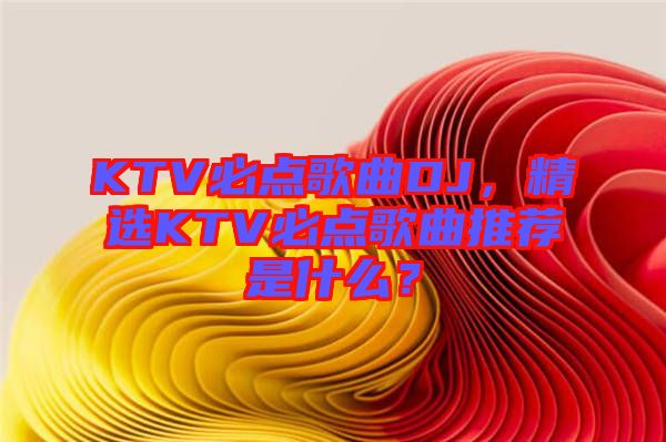 KTV必點歌曲DJ，精選KTV必點歌曲推薦是什么？