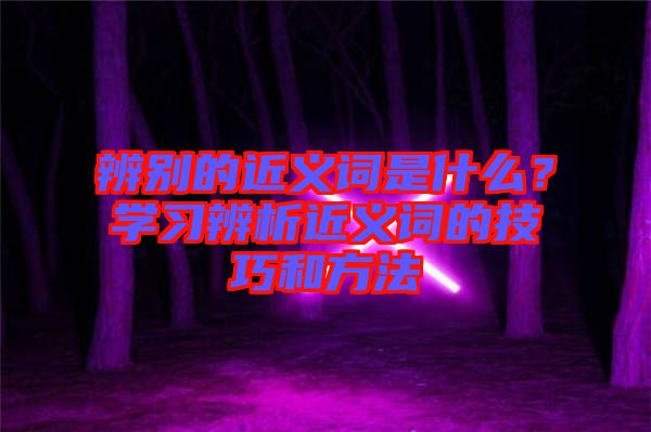 辨別的近義詞是什么？學(xué)習(xí)辨析近義詞的技巧和方法