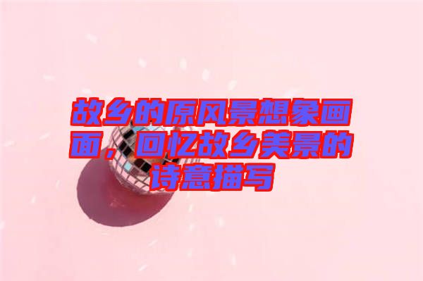 故鄉(xiāng)的原風(fēng)景想象畫面，回憶故鄉(xiāng)美景的詩意描寫
