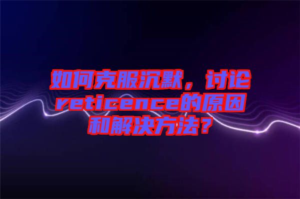 如何克服沉默，討論reticence的原因和解決方法？