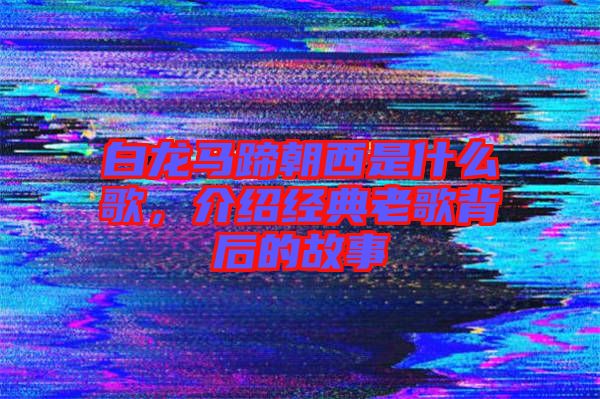 白龍馬蹄朝西是什么歌，介紹經(jīng)典老歌背后的故事