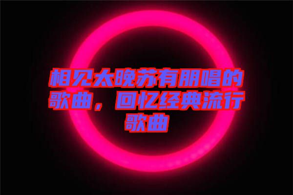 相見太晚蘇有朋唱的歌曲，回憶經(jīng)典流行歌曲