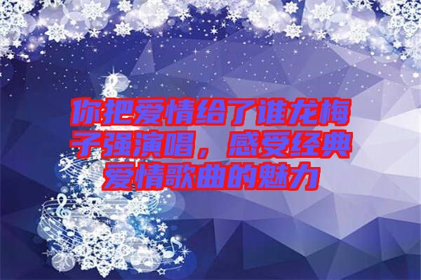 你把愛情給了誰龍梅子強(qiáng)演唱，感受經(jīng)典愛情歌曲的魅力