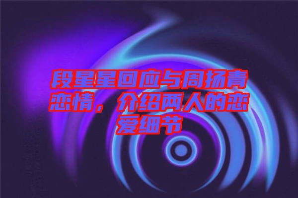 段星星回應(yīng)與周揚青戀情，介紹兩人的戀愛細(xì)節(jié)