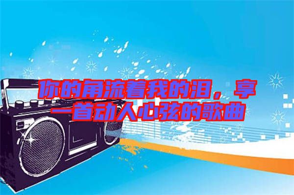你的角流著我的淚，享一首動人心弦的歌曲