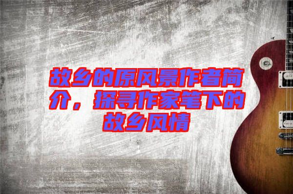 故鄉(xiāng)的原風(fēng)景作者簡介，探尋作家筆下的故鄉(xiāng)風(fēng)情