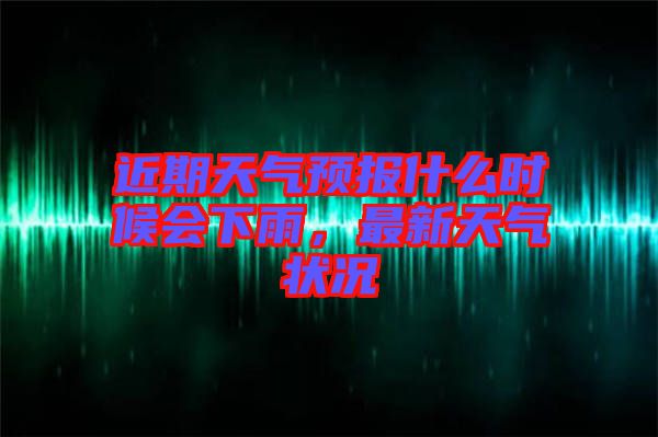 近期天氣預(yù)報什么時候會下雨，最新天氣狀況