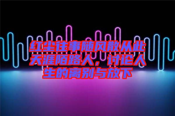 紅塵往事隨風(fēng)散從此天涯陌路人，討論人生的離別與放下