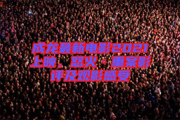 成龍最新電影2021上映，怒火·重案影評及觀影感受