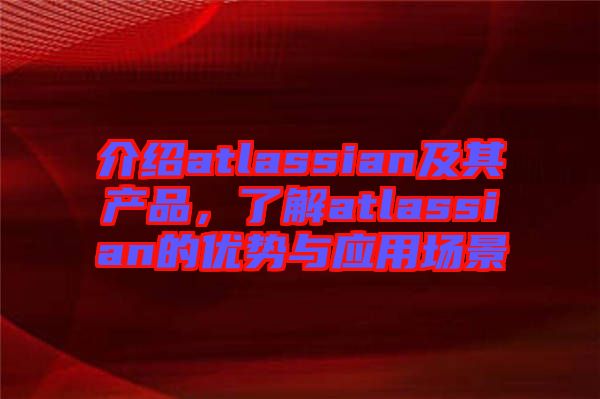 介紹atlassian及其產(chǎn)品，了解atlassian的優(yōu)勢與應用場景