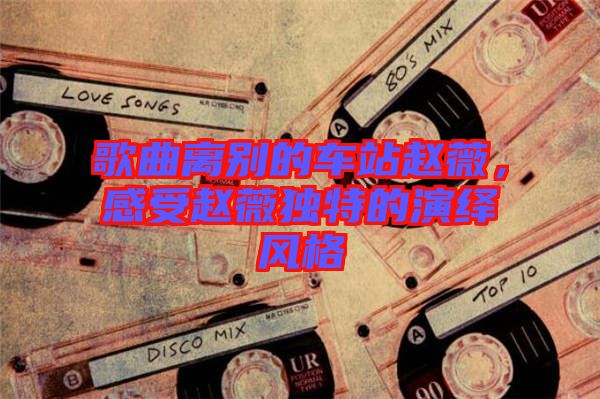 歌曲離別的車站趙薇，感受趙薇獨(dú)特的演繹風(fēng)格