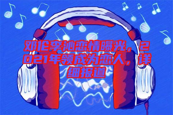 鄧倫李沁戀情曝光，2021年領(lǐng)成為戀人，詳細(xì)報道