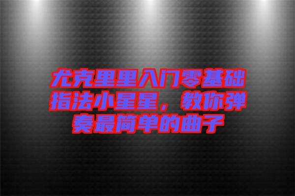 尤克里里入門零基礎(chǔ)指法小星星，教你彈奏最簡(jiǎn)單的曲子
