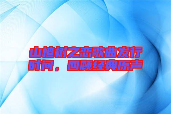 山楂樹之戀歌曲發(fā)行時間，回顧經(jīng)典原聲