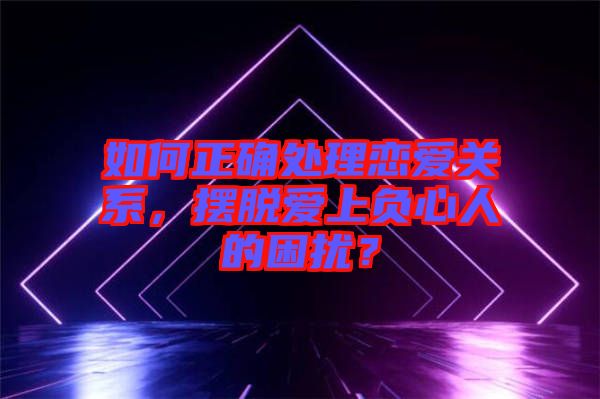 如何正確處理戀愛關(guān)系，擺脫愛上負(fù)心人的困擾？