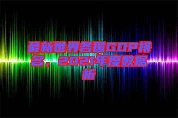 最新世界各國(guó)GDP排名，2021年度數(shù)據(jù)析