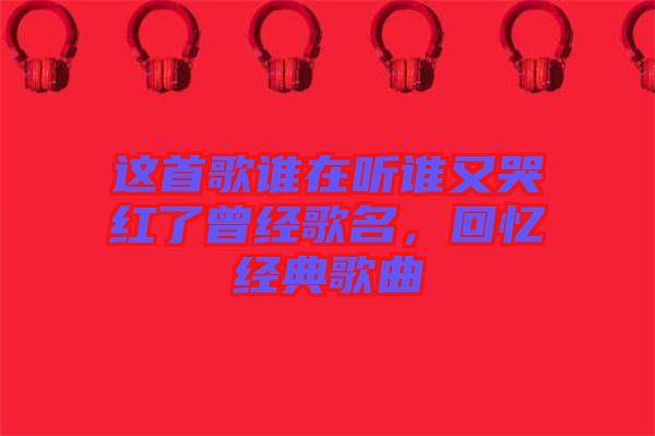 這首歌誰在聽誰又哭紅了曾經(jīng)歌名，回憶經(jīng)典歌曲