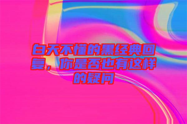 白天不懂的黑經(jīng)典回復(fù)，你是否也有這樣的疑問