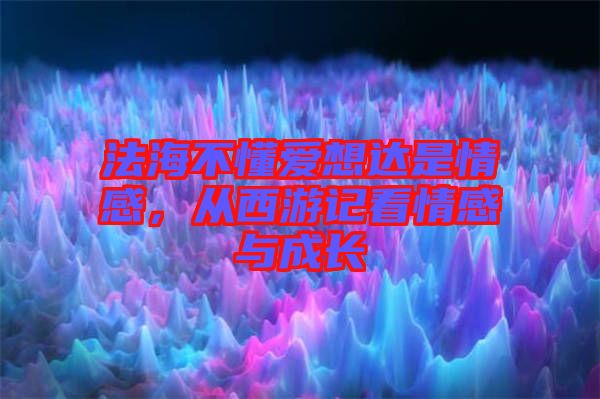 法海不懂愛(ài)想達(dá)是情感，從西游記看情感與成長(zhǎng)