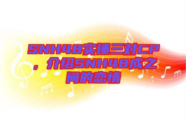 SNH48實(shí)錘三對CP，介紹SNH48成之間的戀情