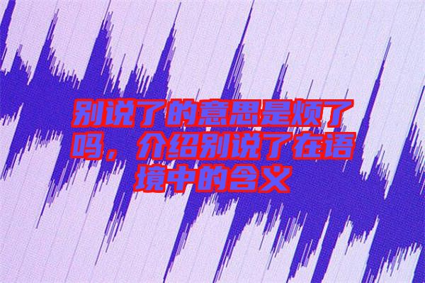別說了的意思是煩了嗎，介紹別說了在語境中的含義