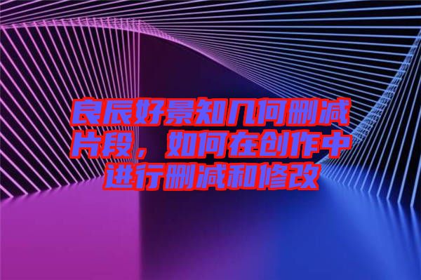 良辰好景知幾何刪減片段，如何在創(chuàng)作中進(jìn)行刪減和修改