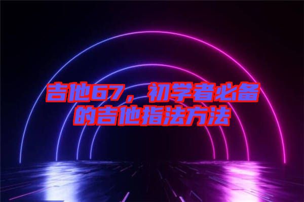 吉他67，初學(xué)者必備的吉他指法方法