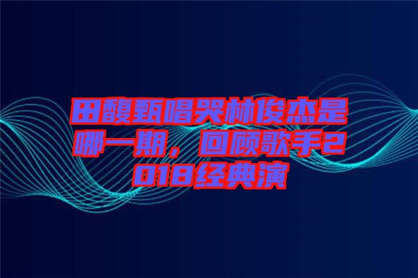 田馥甄唱哭林俊杰是哪一期，回顧歌手2018經(jīng)典演