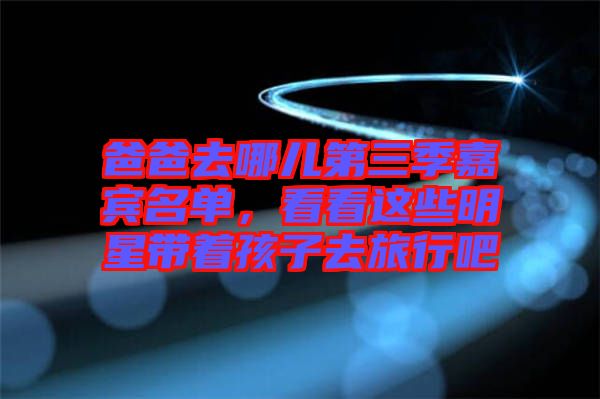 爸爸去哪兒第三季嘉賓名單，看看這些明星帶著孩子去旅行吧