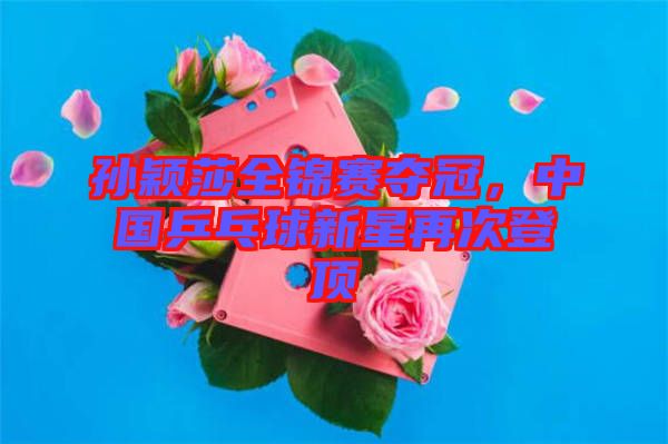孫穎莎全錦賽奪冠，中國乒乓球新星再次登頂