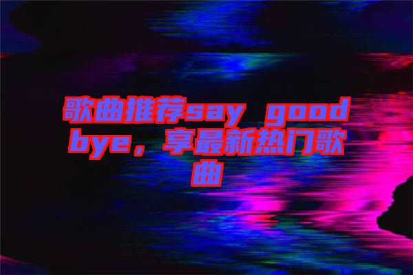 歌曲推薦say goodbye，享最新熱門歌曲