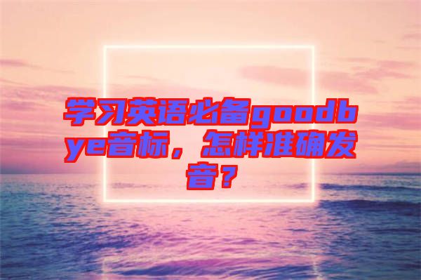 學(xué)習(xí)英語必備goodbye音標(biāo)，怎樣準(zhǔn)確發(fā)音？