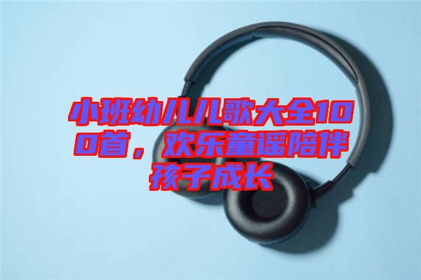 小班幼兒兒歌大全100首，歡樂(lè)童謠陪伴孩子成長(zhǎng)