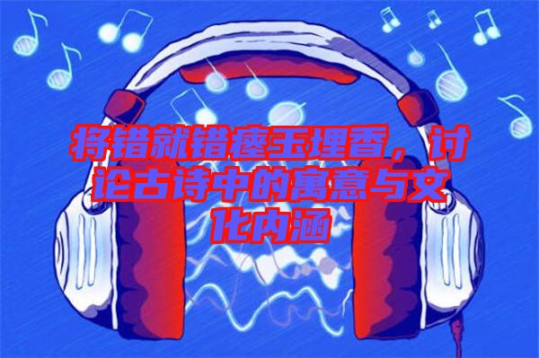 將錯(cuò)就錯(cuò)瘞玉埋香，討論古詩中的寓意與文化內(nèi)涵