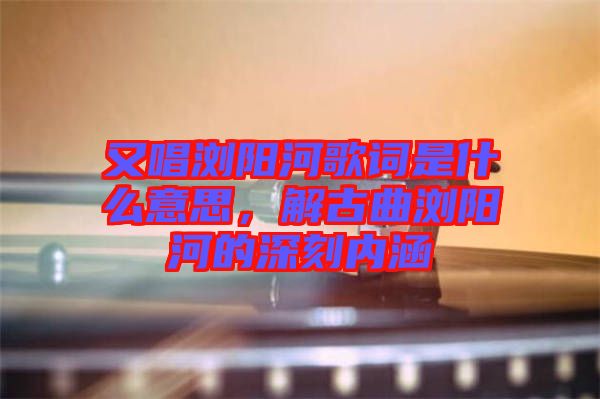 又唱瀏陽河歌詞是什么意思，解古曲瀏陽河的深刻內(nèi)涵