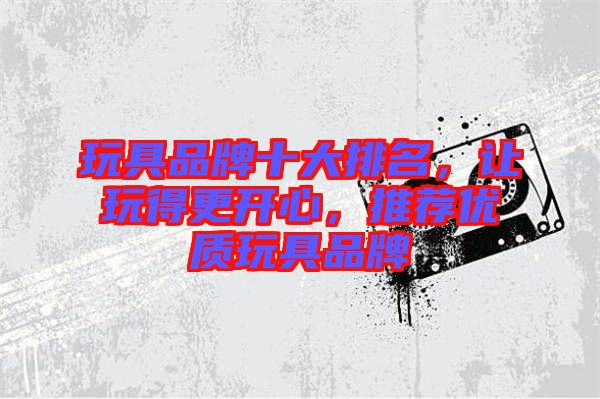 玩具品牌十大排名，讓玩得更開心，推薦優(yōu)質(zhì)玩具品牌