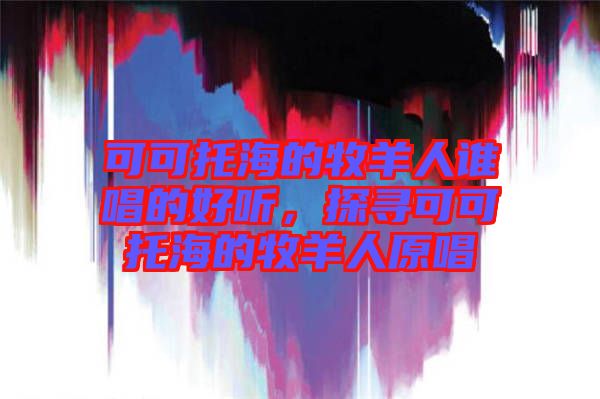 可可托海的牧羊人誰(shuí)唱的好聽(tīng)，探尋可可托海的牧羊人原唱