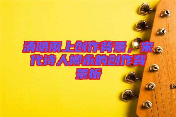 清明雨上創(chuàng)作背景，宋代詩人柳永的創(chuàng)作背景析