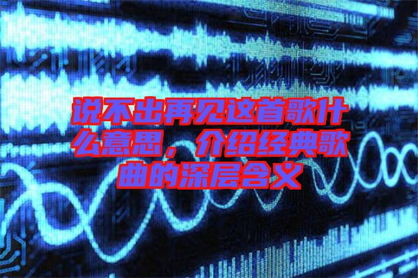 說不出再見這首歌什么意思，介紹經(jīng)典歌曲的深層含義