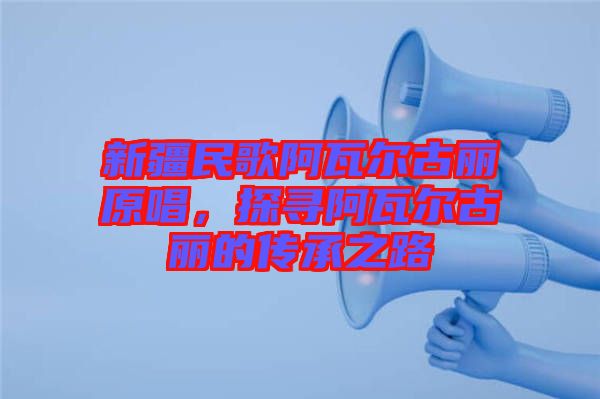 新疆民歌阿瓦爾古麗原唱，探尋阿瓦爾古麗的傳承之路