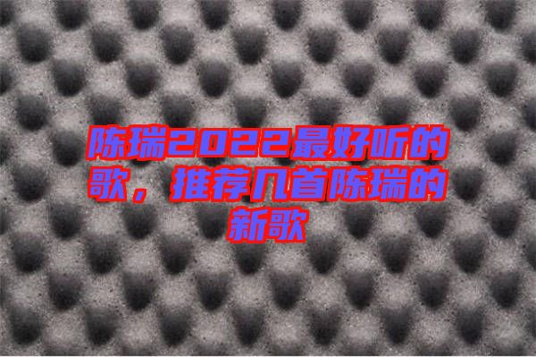 陳瑞2022最好聽的歌，推薦幾首陳瑞的新歌